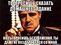 ты просишь сказать домашнее задание но ты просишь без уважения, ты даже не поздаровался со мной