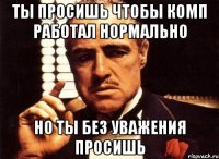 ты просишь чтобы комп работал нормально но ты без уважения просишь