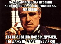 ты добавляешься и просишь больше постов, но ты просишь без уважения... ..ты не зовешь новых друзей, ты даже не ставишь лайки!