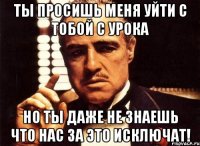 ты просишь меня уйти с тобой с урока но ты даже не знаешь что нас за это исключат!