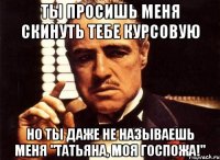 ты просишь меня скинуть тебе курсовую но ты даже не называешь меня "татьяна, моя госпожа!"