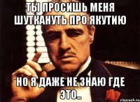 ты просишь меня шуткануть про якутию но я даже не знаю где это..