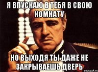 я впускаю в тебя в свою комнату но выходя ты даже не закрываешь дверь