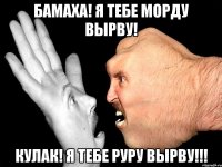 бамаха! я тебе морду вырву! кулак! я тебе руру вырву!!!