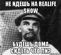 не идешь на realife show будешь дома сидеть что ли?