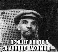  пришел как то я значиццо на химию.....