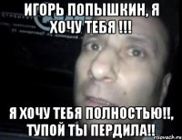 игорь попышкин, я хочу тебя !!! я хочу тебя полностью!!, тупой ты пердила!!