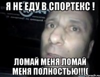 я не еду в спортекс ! ломай меня ломай меня полностью!!!(