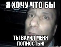 я хочу что бы ты варил меня полностью