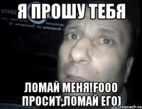 я прошу тебя ломай меня!fooo просит,ломай его)