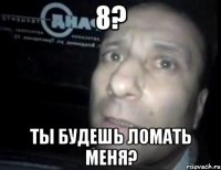 8? ты будешь ломать меня?