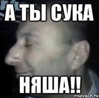 а ты сука няша!!