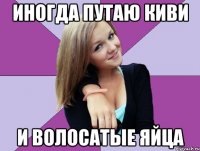 иногда путаю киви и волосатые яйца