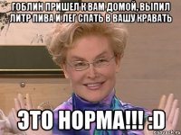 гоблин пришел к вам домой, выпил литр пива и лег спать в вашу кравать это норма!!! :d