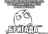 ведь вы тоже хотели бы стереть себе память и посмотреть снова это охрененный сериал ,,бригада``