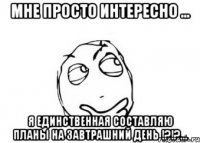 мне просто интересно ... я единственная составляю планы на завтрашний день !?!?...