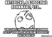 интересно, а взрослые понимают, что... чем в более инкубационных условиях растет человек, тем он позже взрослеет как личность?