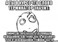 а ты в курсе что слово терминатор значит: линия светораздела, отделяющая освещённую (светлую) часть небесного тела от неосвещённой (тёмной) части