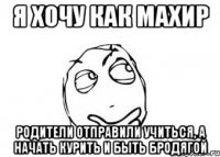 я хочу как махир родители отправили учиться, а начать курить и быть бродягой