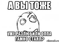 а вы тоже уже разлюбили оппа гамно стаял?