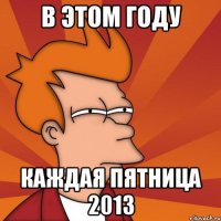 в этом году каждая пятница 2013