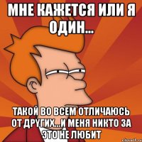 мне кажется или я один... такой во всем отличаюсь от дрyгих...и меня никто за это не любит