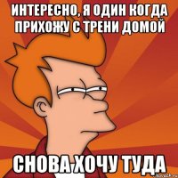 интересно, я один когда прихожу с трени домой снова хочу туда