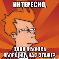 интересно, один я боюсь уборщицу на 3 этаже?