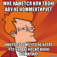 мне кажется или твою аву не комментирует никто потому что не хотят что бы ты носил ихню фомилию!