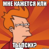 мне кажется или ты псих?