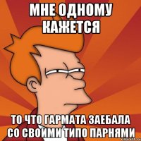 мне одному кажется то что гармата заебала со своими типо парнями