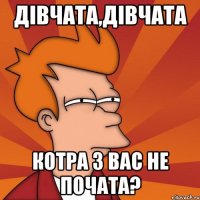 дівчата,дівчата котра з вас не почата?