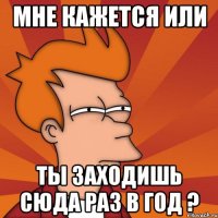 мне кажется или ты заходишь сюда раз в год ?