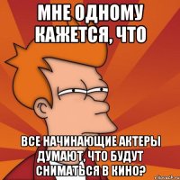 мне одному кажется, что все начинающие актеры думают, что будут сниматься в кино?