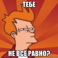 тебе не всё равно?