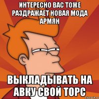 интересно вас тоже раздражает новая мода армян выкладывать на авку свой торс