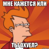 мне кажется или ты охуел?