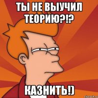 ты не выучил теорию?!? казнить!)