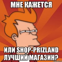 мне кажется или shop-prizland лучший магазин?