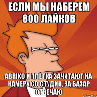 если мы наберем 800 лайков abriko и плётка зачитают на камеру со студии, за базар отвечаю