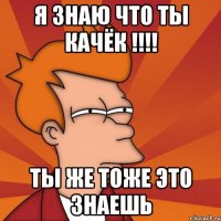 я знаю что ты качёк !!! ты же тоже это знаешь