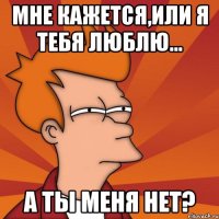 мне кажется,или я тебя люблю... а ты меня нет?