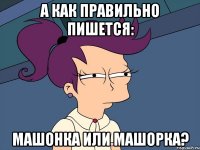 а как правильно пишется: машонка или машорка?