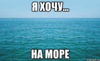 я хочу... на море