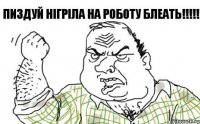 Пиздуй Нігріла на роботу БЛЕАТЬ!!!