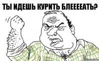 Ты идешь курить блееееать?