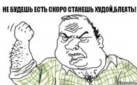 Не будешь есть скоро станешь худой,блеать!