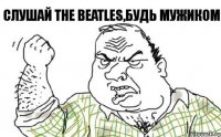 Слушай The Beatles,будь мужиком