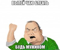 выпей чаю блеать будь мужиком