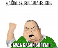 дай пизды начальнику не будь бабой блять!!!